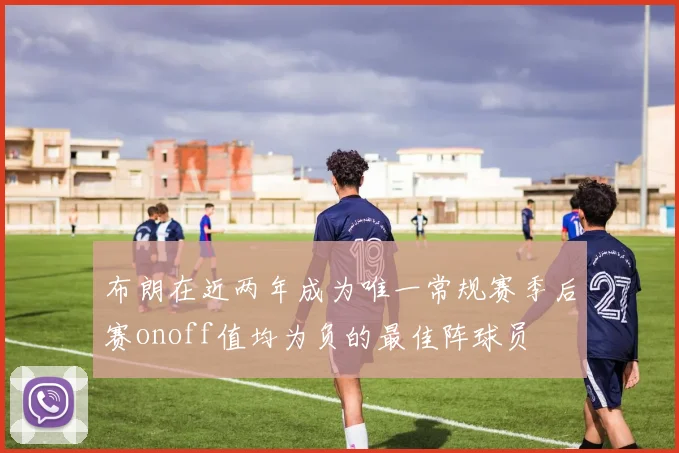 布朗在近两年成为唯一常规赛季后赛onoff值均为负的最佳阵球员