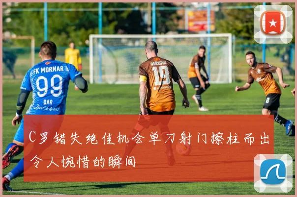 C罗错失绝佳机会单刀射门擦柱而出令人惋惜的瞬间