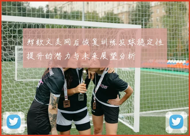 郑钦文美网后恢复训练发球稳定性提升的潜力与未来展望分析